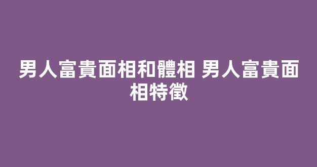 男人富貴面相和體相 男人富貴面相特徵